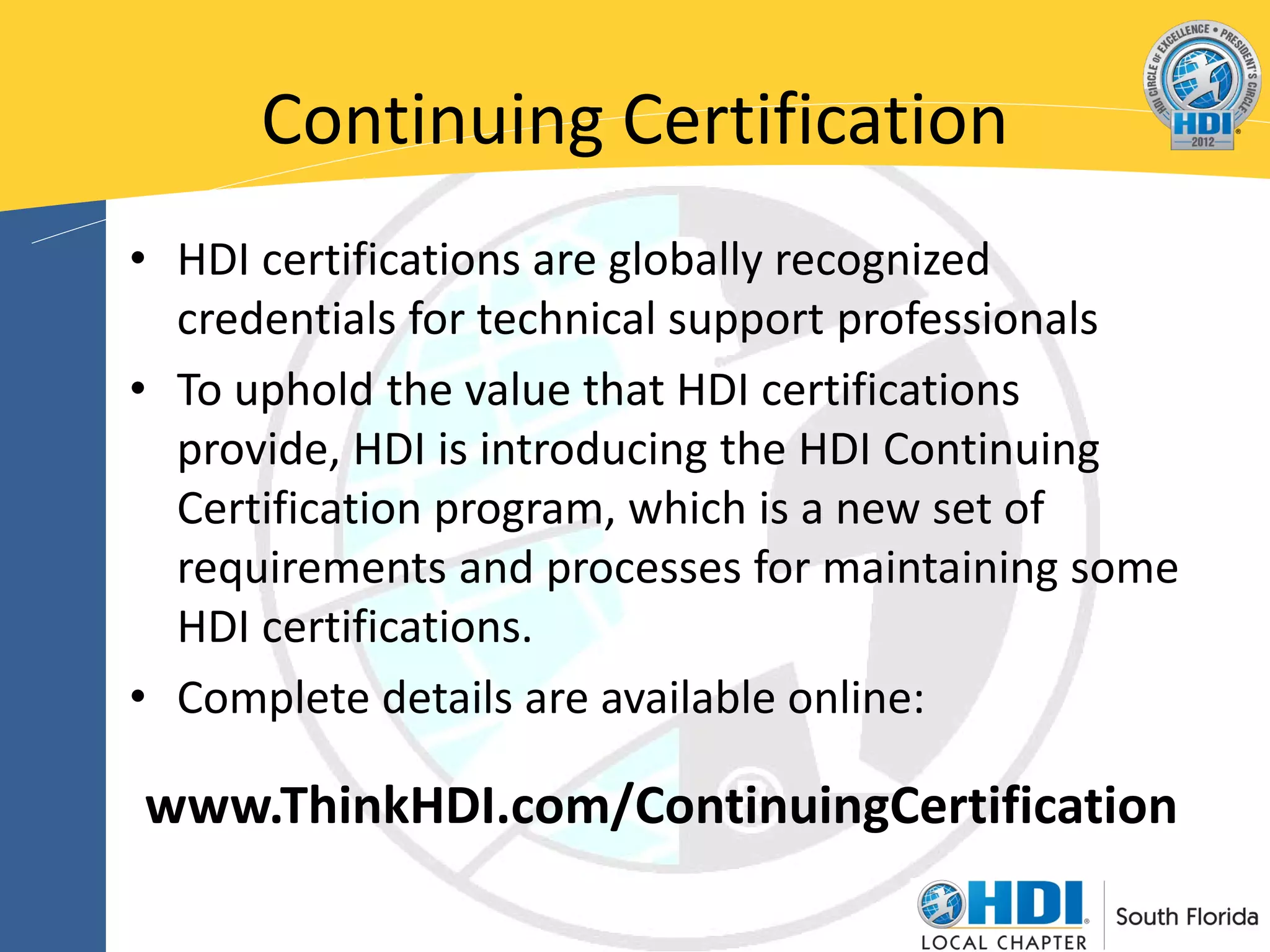 Continuing Certification
• HDI certifications are globally recognized
  credentials for technical support professionals
• To uphold the value that HDI certifications
  provide, HDI is introducing the HDI Continuing
  Certification program, which is a new set of
  requirements and processes for maintaining some
  HDI certifications.
• Complete details are available online:

www.ThinkHDI.com/ContinuingCertification
 