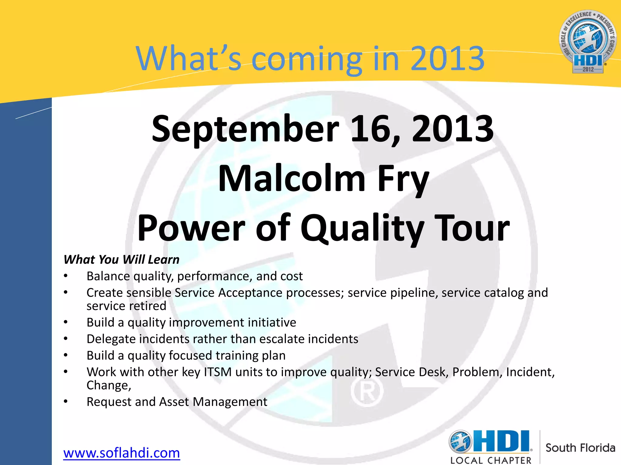 What’s coming in 2013
             September 16, 2013
                Malcolm Fry
            Power of Quality Tour
What You Will Learn
• Balance quality, performance, and cost
• Create sensible Service Acceptance processes; service pipeline, service catalog and
  service retired
• Build a quality improvement initiative
• Delegate incidents rather than escalate incidents
• Build a quality focused training plan
• Work with other key ITSM units to improve quality; Service Desk, Problem, Incident,
  Change,
• Request and Asset Management


www.soflahdi.com
 