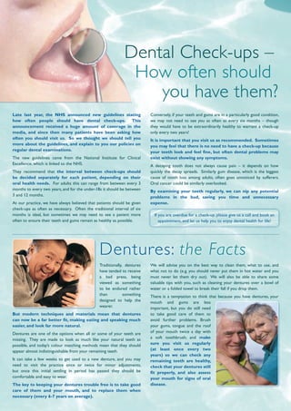 Late last year, the NHS announced new guidelines stating
how often people should have dental check-ups. This
announcement received a huge amount of coverage in the
media, and since then many patients have been asking how
often you should visit us. So we thought we should tell you
more about the guidelines, and explain to you our policies on
regular dental examinations.
The new guidelines came from the National Institute for Clinical
Excellence, which is linked to the NHS.
They recommend that the interval between check-ups should
be decided separately for each patient, depending on their
oral health needs. For adults this can range from between every 3
months to every two years, and for the under-18s it should be between
3 and 12 months.
At our practice, we have always believed that patients should be given
check-ups as often as necessary. Often the traditional interval of six
months is ideal, but sometimes we may need to see a patient more
often to ensure their teeth and gums remain as healthy as possible.
Traditionally, dentures
have tended to receive
a bad press, being
viewed as something
to be endured rather
than something
designed to help the
wearer.
But modern techniques and materials mean that dentures
can now be a far better fit, making eating and speaking much
easier, and look far more natural.
Dentures are one of the options when all or some of your teeth are
missing. They are made to look as much like your natural teeth as
possible, and today’s colour matching methods mean that they should
appear almost indistinguishable from your remaining teeth.
It can take a few weeks to get used to a new denture, and you may
need to visit the practice once or twice for minor adjustments,
but once this initial settling in period has passed they should be
comfortable and easy to wear.
The key to keeping your dentures trouble free is to take good
care of them and your mouth, and to replace them when
necessary (every 6-7 years on average).
Dental Check-ups –
How often should
you have them?
Conversely, if your teeth and gums are in a particularly good condition,
we may not need to see you as often as every six months – though
they would have to be extraordinarily healthy to warrant a check-up
only every two years!
It is important that you visit us as recommended. Sometimes
you may feel that there is no need to have a check-up because
your teeth look and feel fine, but often dental problems may
exist without showing any symptoms.
A decaying tooth does not always cause pain – it depends on how
quickly the decay spreads. Similarly gum disease, which is the biggest
cause of tooth loss among adults, often goes unnoticed by sufferers.
Oral cancer could be similarly overlooked.
By examining your teeth regularly, we can nip any potential
problems in the bud, saving you time and unnecessary
expense.
If you are overdue for a check-up, please give us a call and book an
appointment, and let us help you to enjoy dental health for life!
We will advise you on the best way to clean them, what to use, and
what not to do (e.g. you should never put them in hot water and you
must never let them dry out). We will also be able to share some
valuable tips with you, such as cleaning your dentures over a bowl of
water or a folded towel to break their fall if you drop them.
There is a temptation to think that because you have dentures, your
mouth and gums are less
important, but you do still need
to take good care of them to
avoid further problems. Brush
your gums, tongue and the roof
of your mouth twice a day with
a soft toothbrush; and make
sure you visit us regularly
(at least once every two
years) so we can check any
remaining teeth are healthy,
check that your dentures still
fit properly, and also assess
your mouth for signs of oral
disease.
Dentures: the Facts
 