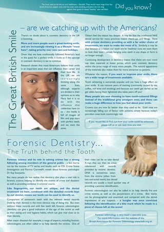 There’s no doubt about it, cosmetic dentistry in the UK
is booming.
More and more people want a great-looking smile,
and are increasingly viewing it as a lifestyle “must
have”, taking priority over new cars and holidays.
Given that we have traditionally followed America’s lead
in the quest for a perfect smile, it looks as if the upsurge
in cosmetic dentistry is set to continue.
Research shows that most Americans believe their smile
is an important asset that can influence their career and
their love life. In
the UK we are
i n c r e a s i n g l y
thinking along the
same lines,
although experts
are divided in their
opinions as to why.
Many feel it is to
do with the
influence that
celebrities have on
us – the media is
full of images of
film and pop stars
with perfect teeth,
and we want the
same.
Forensic science and its role in solving crimes has a strong
following among members of the general public - a fact borne
out by the success of TV series and books such as CSI: Crime Scene
Investigation and Patricia Cornwell’s novels about forensic pathologist
Dr Kay Scarpetta.
But many people do not realise that dentistry also plays a vital role in
forensic science, helping to identify the victims of crime and disasters
as well as providing evidence in criminal courts.
Like fingerprints, our teeth are unique, and the dental
treatment we have, combined with the detailed records kept
by our dentist, means our teeth can be used to identify us.
Comparison of someone’s teeth with the relevant dental records
(held by their dentist) is the most obvious way of doing this. But even
without these records and with few teeth left, forensic odontologists
(dentists) can give a good indication of the age of the victim as well
as their eating and oral hygiene habits, which can give vital clues as to
their identity.
After major disasters for example, a range of experts, including forensic
odontologists, are often called in to help identify the victims. One of
Did you know?
The Incas used to be hot on oral healthcare – literally! They would roast twigs from the
South American pepper tree until the ends were smoking, and place the hot twig
against their gums to reveal “healthy” new red ﬂesh.
Others feel the reason lies deeper. It may be that the traditional NHS
dental service for many practices meant check-ups and fillings. Now
with private dentistry providing us with a far wider choice of
treatments, we want to make the most of it. Similarly, it may be
that because as a nation our teeth are far healthier now, we want them
to look their best – simply hanging onto teeth in any shape or form is
no longer enough.
Continuing development in dentistry means that there are now more
top class materials at lower prices, which puts cosmetic dentistry
within the price range of many more people. The natural appearance
of the materials also makes them far more attractive to patients.
Whatever the reason, if you want to improve your smile, there
are a wide range of treatments available.
Tooth whitening is extremely popular, and can have a huge effect on
your smile. It can remove years of staining (commonly caused by tea,
coffee, red wine and smoking) and because our teeth get darker as we
get older, having them lightened also takes years off you!
Many people are now choosing to have tooth-coloured fillings
instead of the traditional grey amalgam ones, and these can
make a huge difference to how you feel about your smile.
Crowns too are now far better than they used to be. Gold ones are
increasingly falling out of favour with patients, simply because today’s
porcelain ones look convincingly real.
If you would like to find out how your smile could be enhanced,
please call us or ask next time you visit.
their roles can be to take dental
X-rays that can then be cross-
referenced with records
provided by victims’ dentists.
DNA is sometimes taken
from the victims (often from
two extracted teeth), but dental
records are usually a much quicker way of
providing a positive identification.
Forensic odontologists can also be called in to help identify fire and
crime victims, as well as the perpetrators of a crime. Bite marks
can be photographed and examined, and compared with the dental
impressions of any suspects – a burglar was once convicted
following the identification of a bite mark which he made in a
piece of cheese left at the scene!
Forensic odontology is very much a specialist area.
For more information, visit the website of the
British Association for Forensic Odontology, www.bafo.org.uk.
Forensic Dentistr y...
The Truth behind the Tooth
– are we catching up with the Americans?
TheGreatBritishSmile
 
