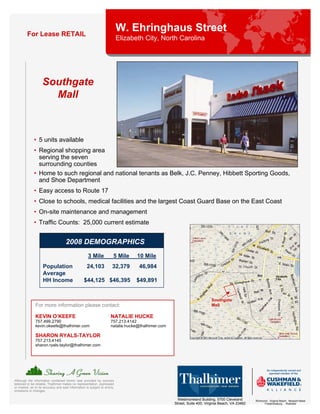 For Lease RETAIL
                                                                            W. Ehringhaus Street
                                                                            Elizabeth City, North Carolina




                    Southgate
                      Mall



              • 5 units available
              • Regional shopping area
                serving the seven
                surrounding counties
              • Home to such regional and national tenants as Belk, J.C. Penney, Hibbett Sporting Goods,
                and Shoe Department
              • Easy access to Route 17
              • Close to schools, medical facilities and the largest Coast Guard Base on the East Coast
              • On-site maintenance and management
              • Traffic Counts: 25,000 current estimate


                                     2008 DEMOGRAPHICS
                                                      3 Mile            5 Mile     10 Mile
                    Population                       24,103            32,379      46,984
                    Average
                    HH Income                      $44,125 $46,395                 $49,891


                                                                                                                          Southgate
               For more information please contact:                                                                       Mall

               KEVIN O’KEEFE                                          NATALIE HUCKE
               757.499.2790                                           757.213.4142
               kevin.okeefe@thalhimer.com                             natalie.hucke@thalhimer.com

               SHARON RYALS-TAYLOR
               757.213.4145
               sharon.ryals-taylor@thalhimer.com




Although the information contained herein was provided by sources
believed to be reliable, Thalhimer makes no representation, expressed
or implied, as to its accuracy and said information is subject to errors,
omissions or changes.

                                                                                                      Westmoreland Building, 5700 Cleveland       Richmond . Virginia Beach . Newport News
                                                                                                    Street, Suite 400, Virginia Beach, VA 23462         Fredericksburg . Roanoke
 