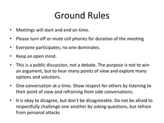 Ground Rules
• Meetings will start and end on time.
• Please turn off or mute cell phones for duration of the meeting
• Everyone participates; no one dominates.
• Keep an open mind.
• This is a public discussion, not a debate. The purpose is not to win
  an argument, but to hear many points of view and explore many
  options and solutions.
• One conversation at a time. Show respect for others by listening to
  their point of view and refraining from side conversations.
• It is okay to disagree, but don’t be disagreeable. Do not be afraid to
  respectfully challenge one another by asking questions, but refrain
  from personal attacks
 