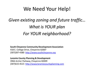 We Need Your Help!
Given existing zoning and future traffic…
           What is YOUR plan
       For YOUR neighborhood?

South Cheyenne Community Development Association
418 E. College Drive, Cheyenne 82007
(307)287-4380 http://www.southcheyenne.org

Laramie County Planning & Development
3966 Archer Parkway, Cheyenne 82009
(307)633-4523 http://www.laramiecountyplanning.com
 