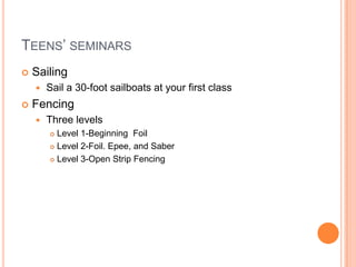 Teens’ seminarsSailingSail a 30-foot sailboats at your first classFencing Three levelsLevel 1-Beginning  FoilLevel 2-Foil. Epee, and SaberLevel 3-Open Strip Fencing