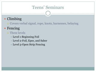 Teens’ Seminars Climbing  Covers verbal signal, rope, knots, harnesses, belayingFencing Three levels Level 1-Beginning FoilLevel 2-Foil, Epee, and SaberLevel 3-Open Strip Fencing  