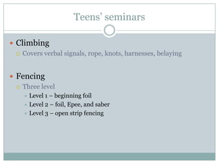 Teens’ seminarsClimbingCovers verbal signals, rope, knots, harnesses, belayingFencing Three levelLevel 1 – beginning foilLevel 2 – foil, Epee, and saber Level 3 – open strip fencing