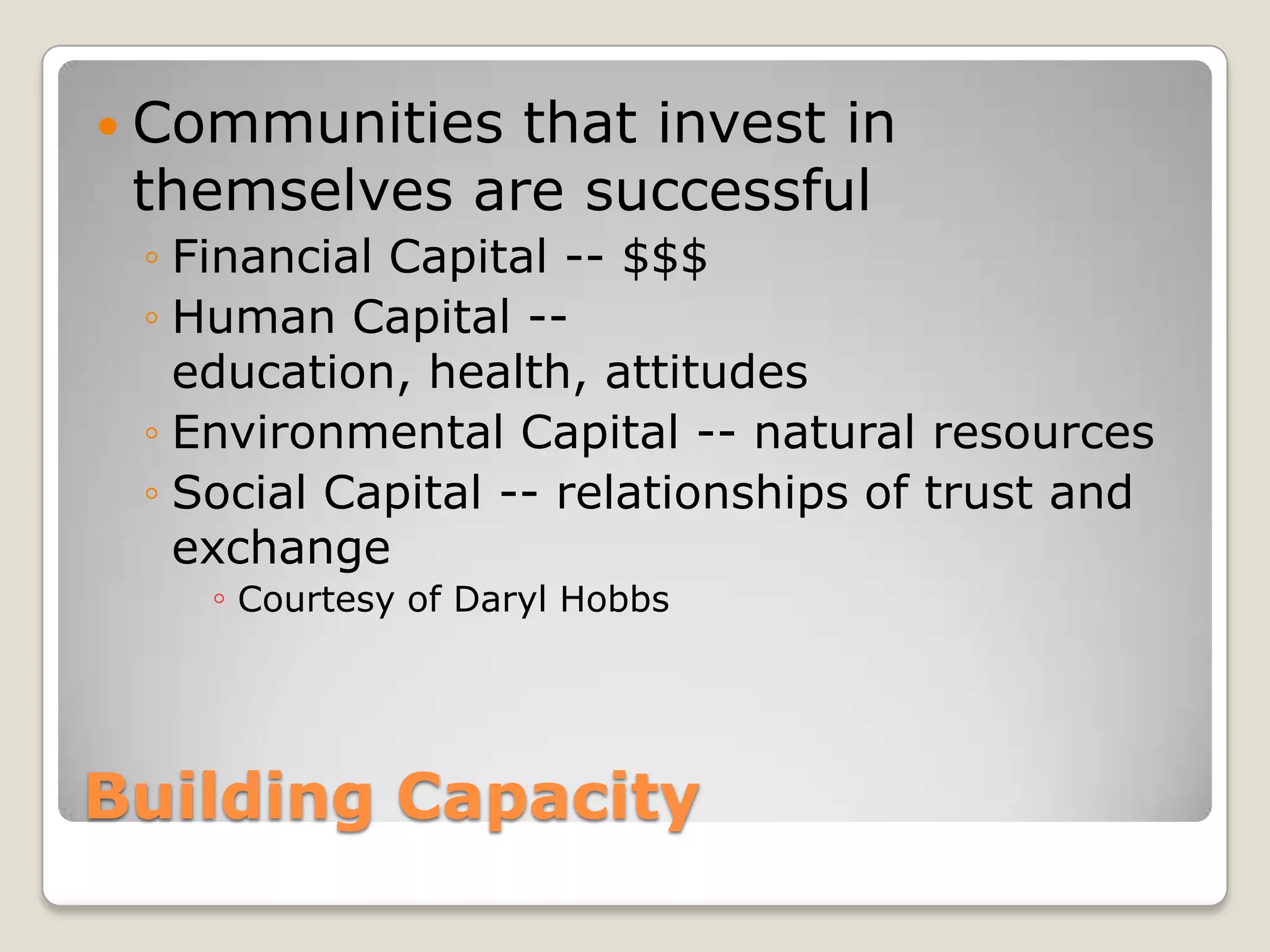 Building CapacityCommunities that invest in themselves are successfulFinancial Capital -- $$$Human Capital -- education, health, attitudes Environmental Capital -- natural resourcesSocial Capital -- relationships of trust and exchangeCourtesy of Daryl Hobbs