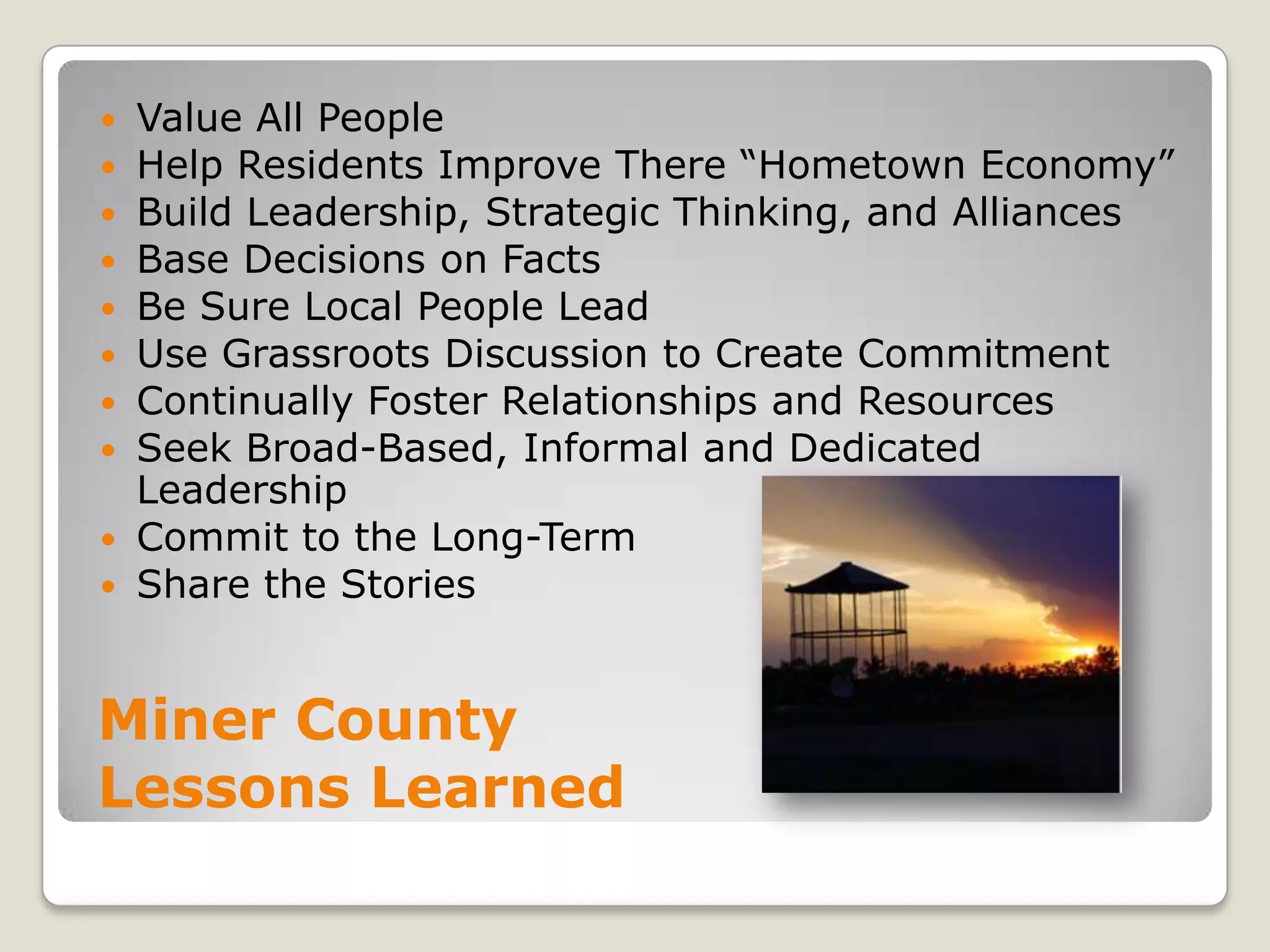 Value All PeopleHelp Residents Improve There “Hometown Economy”Build Leadership, Strategic Thinking, and AlliancesBase Decisions on FactsBe Sure Local People LeadUse Grassroots Discussion to Create CommitmentContinually Foster Relationships and ResourcesSeek Broad-Based, Informal and Dedicated LeadershipCommit to the Long-TermShare the StoriesMiner County Lessons Learned