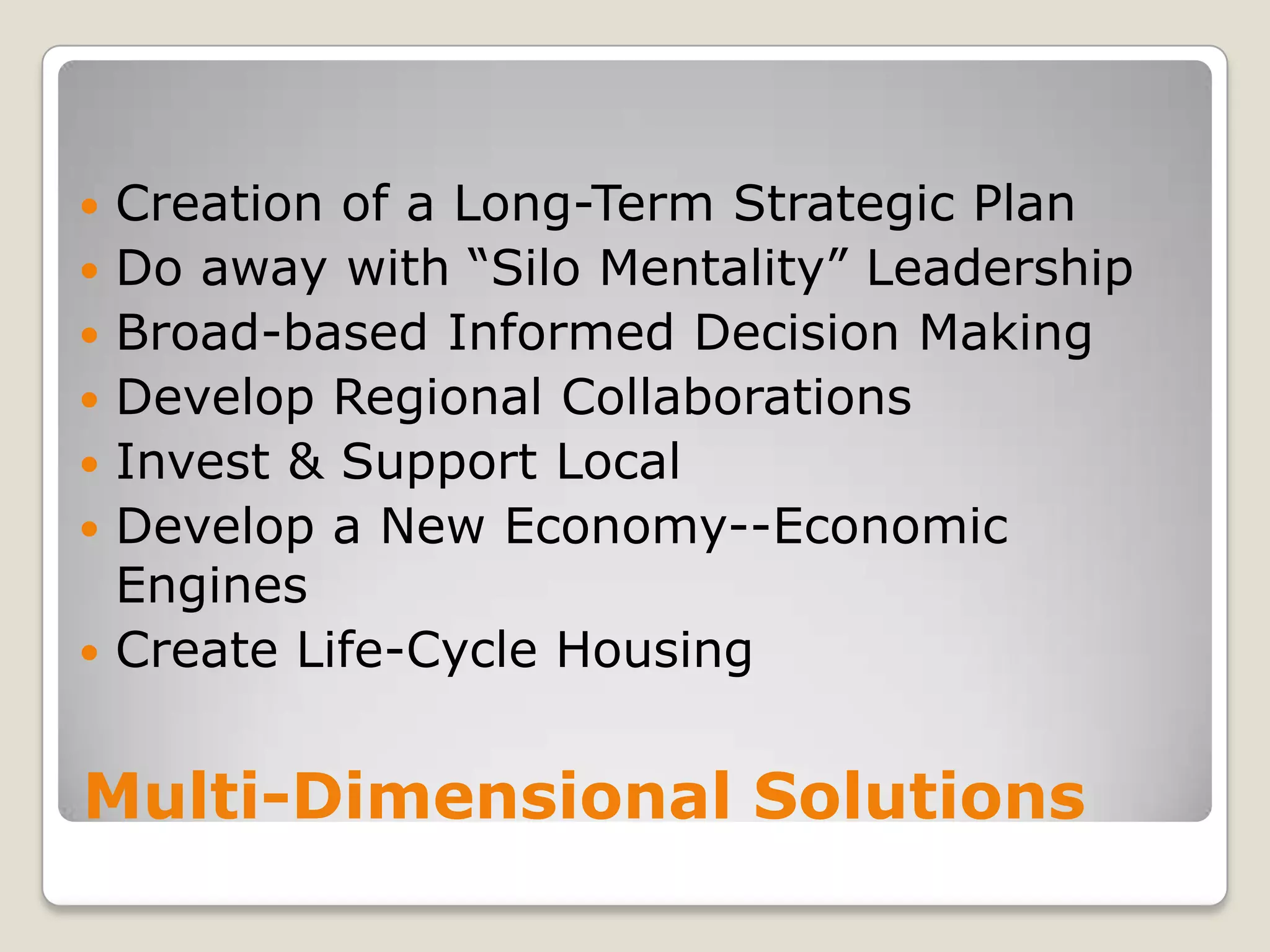 Multi-Dimensional SolutionsCreation of a Long-Term Strategic PlanDo away with “Silo Mentality” LeadershipBroad-based Informed Decision MakingDevelop Regional CollaborationsInvest & Support LocalDevelop a New Economy--Economic Engines Create Life-Cycle Housing