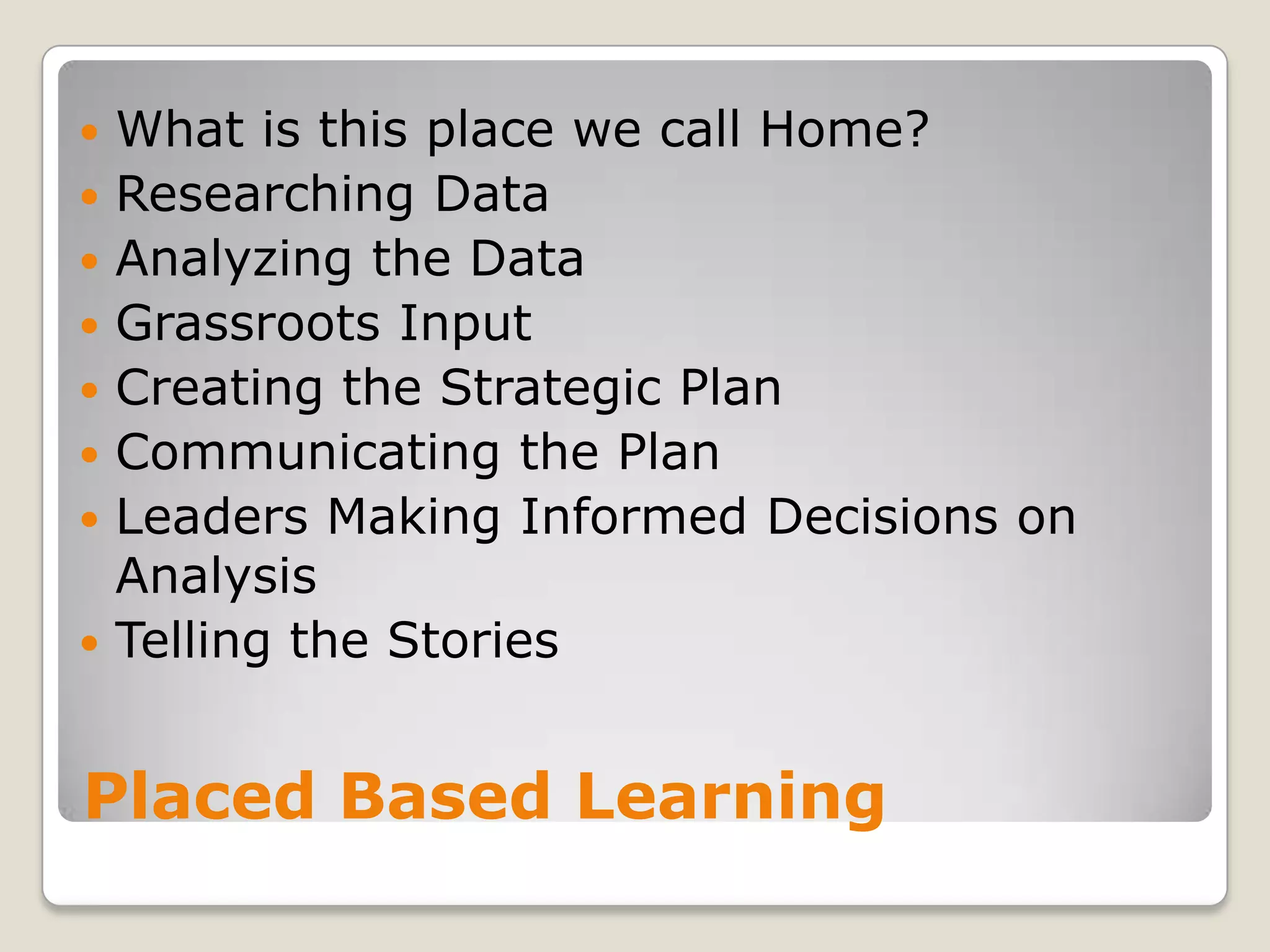 Placed Based LearningWhat is this place we call Home?Researching DataAnalyzing the DataGrassroots Input Creating the Strategic PlanCommunicating the PlanLeaders Making Informed Decisions on AnalysisTelling the Stories