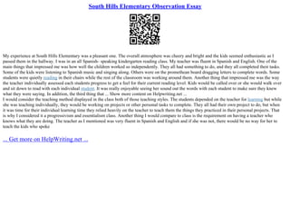 South Hills Elementary Observation Essay
My experience at South Hills Elementary was a pleasant one. The overall atmosphere was cheery and bright and the kids seemed enthusiastic as I
passed them in the hallway. I was in an all Spanish– speaking kindergarten reading class. My teacher was fluent in Spanish and English. One of the
main things that impressed me was how well the children worked so independently. They all had something to do, and they all completed their tasks.
Some of the kids were listening to Spanish music and singing along. Others were on the promethean board dragging letters to complete words. Some
students were quietly reading in their chairs while the rest of the classroom was working around them. Another thing that impressed me was the way
the teacher individually assessed each students progress to get a feel for their current reading level. Kids would be called over or she would walk over
and sit down to read with each individual student. It was really enjoyable seeing her sound out the words with each student to make sure they knew
what they were saying. In addition, the third thing that ... Show more content on Helpwriting.net ...
I would consider the teaching method displayed in the class both of those teaching styles. The students depended on the teacher for learning but while
she was teaching individually, they would be working on projects or other personal tasks to complete. They all had their own project to do, but when
it was time for their individual learning time they relied heavily on the teacher to teach them the things they practiced in their personal projects. That
is why I considered it a progressivism and essentialism class. Another thing I would compare to class is the requirement on having a teacher who
knows what they are doing. The teacher as I mentioned was very fluent in Spanish and English and if she was not, there would be no way for her to
teach the kids who spoke
... Get more on HelpWriting.net ...
 
