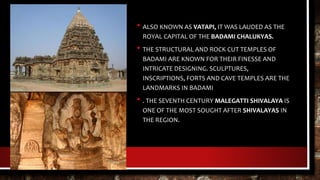 • ALSO KNOWN AS VATAPI, IT WAS LAUDED AS THE
ROYAL CAPITAL OF THE BADAMI CHALUKYAS.
• THE STRUCTURAL AND ROCK CUT TEMPLES OF
BADAMI ARE KNOWN FOR THEIR FINESSE AND
INTRICATE DESIGNING. SCULPTURES,
INSCRIPTIONS, FORTS AND CAVE TEMPLES ARE THE
LANDMARKS IN BADAMI
• . THE SEVENTH CENTURY MALEGATTI SHIVALAYA IS
ONE OF THE MOST SOUGHT AFTER SHIVALAYAS IN
THE REGION.
 