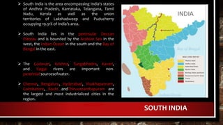 SOUTH INDIA
 South India is the area encompassing India's states
of Andhra Pradesh, Karnataka, Telangana, Tamil
Nadu, Kerala as well as the union
territories of Lakshadweep and Puducherry
occupying 19.31% of India's area.
 South India lies in the peninsular Deccan
Plateau and is bounded by the Arabian Sea in the
west, the Indian Ocean in the south and the Bay of
Bengal in the east.
 The Godavari, Krishna, Tungabhadra, Kaveri,
and Vaigai rivers are important non-
perennial sourcesofwater.
 Chennai, Bengaluru, Hyderabad, Visakhapatnam,
Coimbatore, Kochi andThiruvananthapuram are
the largest and most industrialized cities in the
region.
LOCATION
 