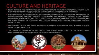 CULTURE AND HERITAGE• SOUTH INDIA HAS TWO DISTINCT STYLES OF ROCK ARCHITECTURE, THE PURE DRAVIDA (TAMIL) STYLE OF TAMIL
NADU AND THE VESARA STYLE (ALSO CALLED KARNATA DRAVIDA STYLE) PRESENT IN KARNATAKA.
• THE INSPIRATIONAL TEMPLE SCULPTURES OF SRIRANGAM, CHIDAMBARAM, KANCHIPURAM, MAHABALIPURAM,
THIRUVANNAMALAI, TANJORE, MADURAI, RAMESWARAM, SRI KALAHASTI, TIRUPATI, HAMPI, BADAMI,
BHATTIPROLU, SIMHACHALAM, PATTADAKAL, AIHOLE, BELUR, HALEBIDU, LAKKUNDI, SHRAVANABELAGOLA, AND
THE MURAL PAINTINGS OF TRAVANCORE AND LEPAKSHI TEMPLES, ALSO STAND AS A TESTAMENT TO SOUTH
INDIAN CULTURE.
• THE PAINTINGS OF RAJA RAVI VARMA ARE CONSIDERED CLASSIC RENDITIONS OF MANY A SCENES OF SOUTH
INDIAN LIFE AND MYTHOLOGY.
• THE TEMPLE AT SRIRANGAM IS THE LARGEST FUNCTIONING HINDU TEMPLE IN THE WORLD, WHILE
RAMESWARAM IS CONSIDERED AS ONE OF THE HOLIEST TEMPLE IN INDIA.
 