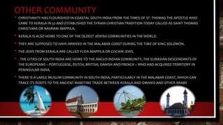 OTHER COMMUNITY
• CHRISTIANITY HAS FLOURISHED IN COASTAL SOUTH INDIA FROM THE TIMES OF ST. THOMAS THE APOSTLE WHO
CAME TO KERALA IN 52 AND ESTABLISHED THE SYRIAN CHRISTIAN TRADITION TODAY CALLED AS SAINT THOMAS
CHRISTIANS OR NASRANI MAPPILA.
• KERALA IS ALSO HOME TO ONE OF THE OLDEST JEWISH COMMUNITIES IN THE WORLD.
• THEY ARE SUPPOSED TO HAVE ARRIVED IN THE MALABAR COAST DURING THE TIME OF KING SOLOMON.
• THE JEWS FROM KERALA ARE CALLED YUDA MAPPILA OR COCHIN JEWS.
• . THE CITIES OF SOUTH INDIA ARE HOME TO THE ANGLO-INDIAN COMMUNITY, THE EURASIAN DESCENDANTS OF
THE EUROPEANS – PORTUGUESE, DUTCH, BRITISH, DANISH AND FRENCH – WHO HAD ACQUIRED TERRITORY IN
PENINSULAR INDIA.
• THERE IS A LARGE MUSLIM COMMUNITY IN SOUTH INDIA, PARTICULARLY IN THE MALABAR COAST, WHICH CAN
TRACE ITS ROOTS TO THE ANCIENT MARITIME TRADE BETWEEN KERALA AND OMANIS AND OTHER ARABS
 