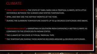 CLIMATE
• TAMIL NADU CLIMATE :- THE STATE OF TAMIL NADU HAS A TROPICAL CLIMATE, WITH LITTLE
DIFFERENCE BETWEEN THE SUMMER AND WINTER TEMPERATURE.
• APRIL AND MAY ARE THE HOTTEST MONTHS OF THE YEAR.
• DURING THE SUMMERS TEMPERATURE SHOOTS UP TO 40 DEGREES CENTIGRADE AND ABOVE.
• KARNATAKA CLIMATE :- KARNATAKA IN SOUTHERN INDIA EXPERIENCE A BETTER CLIMATE AS
COMPARED TO THE OTHER SOUTH INDIAN STATES.
• THE CLIMATE OF THE STATE IS TYPICAL TROPICAL TYPE.
• THE TEMPERATURE DURING THESE MONTHS RECORDS AROUND 35 DEGREES CENTIGRADE.
 