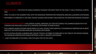 CLIMATE
• KERALA CLIMATE :- THE STATE OF KERALA REMAINS PLEASANT FOR MOST PART OF THE YEAR. IT HAS A TROPICAL CLIMATE
TOO.
• APRIL TO JUNE IS THE SUMMER TIME, WITH THE MAXIMUM TEMPERATURE REMAINING AROUND 33 DEGREES CENTIGRADE.
• SEPTEMBER TO FEBRUARY IS THE PEAK TOURIST SEASON AND DURING THESE MONTHS THE WEATHER REMAINS PLEASANT.
• ANDHRA PRADESH CLIMATE :- THE COASTAL PLAINS, HOWEVER, GET TOO HOT DURING THE SUMMER SEASON WITH THE
TEMPERATURE REACHING A HIGH OF 42 DEGREES CENTIGRADE IN SOME PLACES.
• THE SUMMER SEASON EXTENDS FROM MARCH TO JUNE. DURING THESE MONTHS, THE MAXIMUM TEMPERATURE IN MOST
PARTS OF THE STATE RECORDS AROUND 28 DEGREES CENTIGRADE.
• IN THE PLATEAU REGION, SUMMERS ARE COOLER THOUGH. OCTOBER TO FEBRUARY IS THE TIME OF THE WINTER SEASON.
THE MINIMUM TEMPERATURE RANGES BETWEEN 10 AND 12 DEGREES CENTIGRADE.
• . JUNE TO FEBRUARY IS THE IDEAL TIME TO PLAN A TRIP TO THE STATE.
 