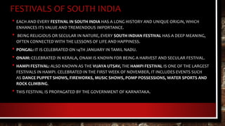 FESTIVALS OF SOUTH INDIA
• EACH AND EVERY FESTIVAL IN SOUTH INDIA HAS A LONG HISTORY AND UNIQUE ORIGIN, WHICH
ENHANCES ITS VALUE AND TREMENDOUS IMPORTANCE.
• BEING RELIGIOUS OR SECULAR IN NATURE, EVERY SOUTH INDIAN FESTIVAL HAS A DEEP MEANING,
OFTEN CONNECTED WITH THE LESSONS OF LIFE AND HAPPINESS.
• PONGAL: IT IS CELEBRATED ON 14TH JANUARY IN TAMIL NADU.
• ONAM: CELEBRATED IN KERALA, ONAM IS KNOWN FOR BEING A HARVEST AND SECULAR FESTIVAL.
• HAMPI FESTIVAL: ALSO KNOWN AS THE VIJAYA UTSAV, THE HAMPI FESTIVAL IS ONE OF THE LARGEST
FESTIVALS IN HAMPI. CELEBRATED IN THE FIRST WEEK OF NOVEMBER, IT INCLUDES EVENTS SUCH
AS DANCE PUPPET SHOWS, FIREWORKS, MUSIC SHOWS, POMP POSSESSIONS, WATER SPORTS AND
ROCK CLIMBING.
• THIS FESTIVAL IS PROPAGATED BY THE GOVERNMENT OF KARNATAKA.
 