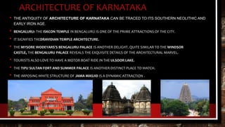 ARCHITECTURE OF KARNATAKA
• THE ANTIQUITY OF ARCHITECTURE OF KARNATAKA CAN BE TRACED TO ITS SOUTHERN NEOLITHIC AND
EARLY IRON AGE.
• BENGALURU: THE ISKCON TEMPLE IN BENGALURU IS ONE OF THE PRIME ATTRACTIONS OF THE CITY.
• IT SIGNIFIES THEDRAVIDIAN TEMPLE ARCHITECTURE.
• THE MYSORE WODEYARS'S BENGALURU PALACE IS ANOTHER DELIGHT. QUITE SIMILAR TO THE WINDSOR
CASTLE, THE BENGALURU PALACE REVEALS THE EXQUISITE DETAILS OF THE ARCHITECTURAL MARVEL.
• TOURISTS ALSO LOVE TO HAVE A MOTOR BOAT RIDE IN THE ULSOOR LAKE.
• THE TIPU SULTAN FORT AND SUMMER PALACE IS ANOTHER DISTINCT PLACE TO WATCH.
• THE IMPOSING WHITE STRUCTURE OF JAMA MASJID IS A DYNAMIC ATTRACTION .
 