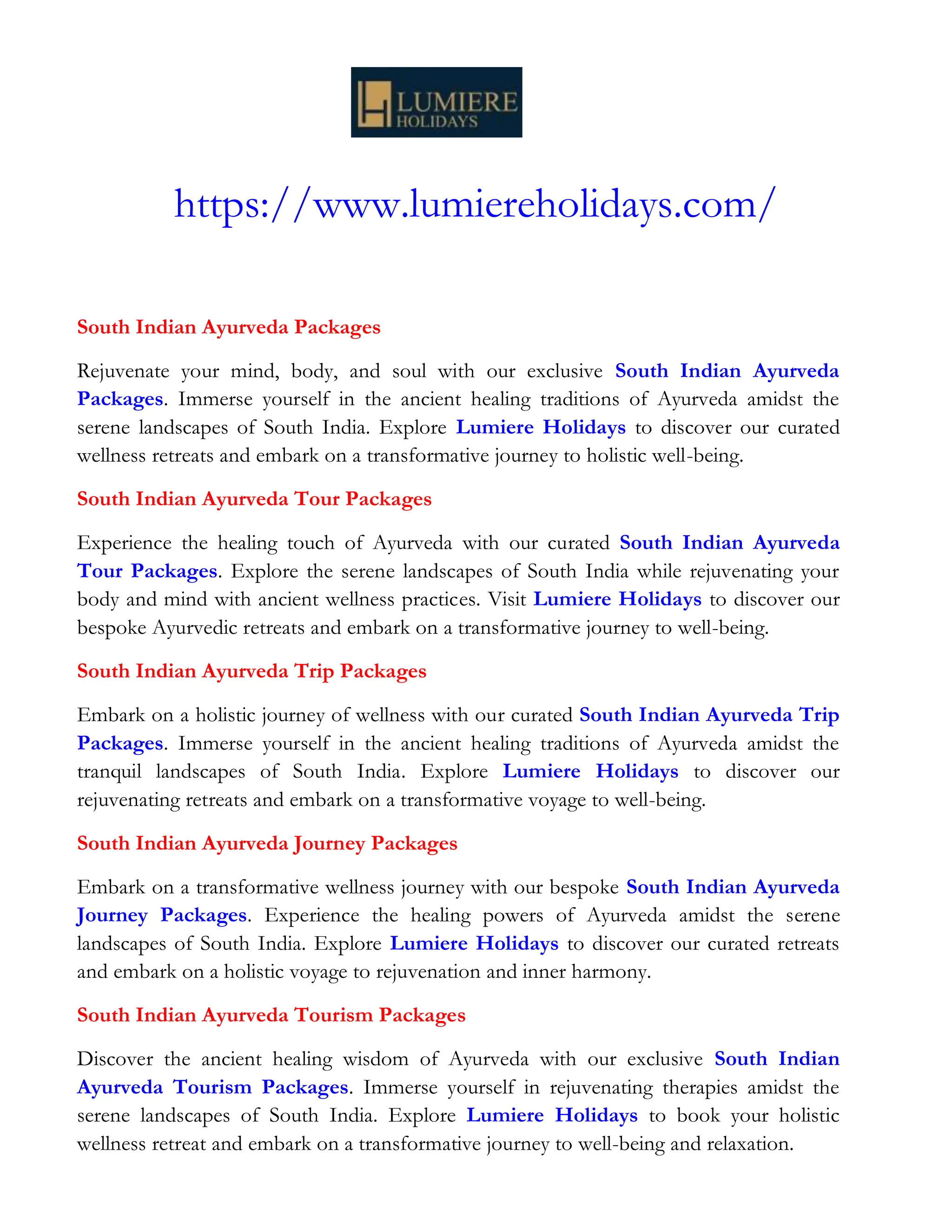 https://www.lumiereholidays.com/
South Indian Ayurveda Packages
Rejuvenate your mind, body, and soul with our exclusive South Indian Ayurveda
Packages. Immerse yourself in the ancient healing traditions of Ayurveda amidst the
serene landscapes of South India. Explore Lumiere Holidays to discover our curated
wellness retreats and embark on a transformative journey to holistic well-being.
South Indian Ayurveda Tour Packages
Experience the healing touch of Ayurveda with our curated South Indian Ayurveda
Tour Packages. Explore the serene landscapes of South India while rejuvenating your
body and mind with ancient wellness practices. Visit Lumiere Holidays to discover our
bespoke Ayurvedic retreats and embark on a transformative journey to well-being.
South Indian Ayurveda Trip Packages
Embark on a holistic journey of wellness with our curated South Indian Ayurveda Trip
Packages. Immerse yourself in the ancient healing traditions of Ayurveda amidst the
tranquil landscapes of South India. Explore Lumiere Holidays to discover our
rejuvenating retreats and embark on a transformative voyage to well-being.
South Indian Ayurveda Journey Packages
Embark on a transformative wellness journey with our bespoke South Indian Ayurveda
Journey Packages. Experience the healing powers of Ayurveda amidst the serene
landscapes of South India. Explore Lumiere Holidays to discover our curated retreats
and embark on a holistic voyage to rejuvenation and inner harmony.
South Indian Ayurveda Tourism Packages
Discover the ancient healing wisdom of Ayurveda with our exclusive South Indian
Ayurveda Tourism Packages. Immerse yourself in rejuvenating therapies amidst the
serene landscapes of South India. Explore Lumiere Holidays to book your holistic
wellness retreat and embark on a transformative journey to well-being and relaxation.
 