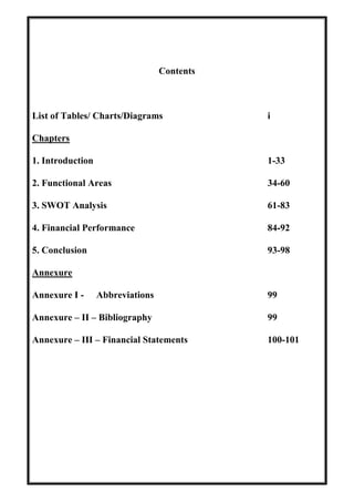 Contents
List of Tables/ Charts/Diagrams i
Chapters
1. Introduction 1-33
2. Functional Areas 34-60
3. SWOT Analysis 61-83
4. Financial Performance 84-92
5. Conclusion 93-98
Annexure
Annexure I - Abbreviations 99
Annexure – II – Bibliography 99
Annexure – III – Financial Statements 100-101
 