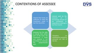 CONTENTIONS OF ASSESSEE
Interest free funds are
sufficient to meet the
investment made in
tax-free securities.
Interest paid by the
assessee on its
borrowings should not
be considered as
expenditure relating to
tax-free income
Assessee has the right
to decide from which
part of the fund, the
investment is made
and revenue is not
permitted to estimate
the proportionate
part.
Therefore, no
disallowance would be
attracted u/s 14A of
the Act.
 