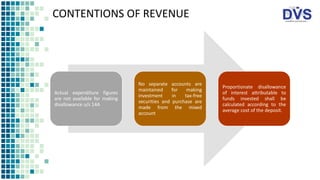 CONTENTIONS OF REVENUE
Actual expenditure figures
are not available for making
disallowance u/s 14A
No separate accounts are
maintained for making
investment in tax-free
securities and purchase are
made from the mixed
account
Proportionate disallowance
of interest attributable to
funds invested shall be
calculated according to the
average cost of the deposit.
 