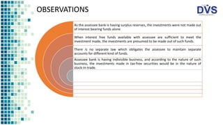 OBSERVATIONS
As the assessee bank is having surplus reserves, the investments were not made out
of interest bearing funds alone
When interest free funds available with assessee are sufficient to meet the
investment made, the investments are presumed to be made out of such funds.
There is no separate law which obligates the assessee to maintain separate
accounts for different kind of funds.
Assessee bank is having indivisible business, and according to the nature of such
business, the investments made in tax-free securities would be in the nature of
stock-in-trade.
 