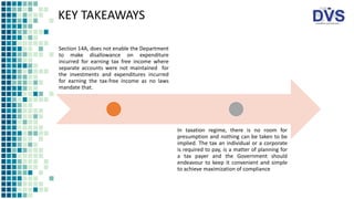 KEY TAKEAWAYS
Section 14A, does not enable the Department
to make disallowance on expenditure
incurred for earning tax free income where
separate accounts were not maintained for
the investments and expenditures incurred
for earning the tax-free income as no laws
mandate that.
In taxation regime, there is no room for
presumption and nothing can be taken to be
implied. The tax an individual or a corporate
is required to pay, is a matter of planning for
a tax payer and the Government should
endeavour to keep it convenient and simple
to achieve maximization of compliance
 