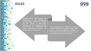 ISSUES
Whether Section 14A enables the
Department to make disallowance
on expenditure incurred for earning
tax free income in cases where
assessees, do not maintain separate
accounts for the investments and
other expenditures incurred for
earning the tax-free income.
If the investments are made out of mixed
income, and there are sufficient interest free
funds to meet the investment, whether it
will be presumed that the investments were
made fully out of interest free funds.
 