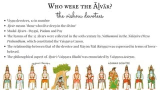 Viṣṇ u devotees, 12 in number
Āḻvār means 'those who dive deep in the divine'
Mudal Āḻvārs- Poygai, Pūdam and Pay
The hymns of the 12 Alvars were collected in the 10th century by Nāthamuni in the Nālāyira Divya
Prabandham, which constituted the Vaiṣṇ ava Canon.
The relationship between that of the devotee and Māyōn/Māl (Kriṣṇ a) was expressed in terms of lover-
beloved.
The philosophical aspect of Āḻvār's Vaiṣṇ ava Bhakti was enunciated by Vaiṣṇ ava ācāryas.
Who were the Āḻvār?
the vishnu devotees
 