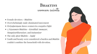 Bhaktins
women saints
Female devotees - bhaktins
Overwhelmingly male-dominated movement
Periyapurāṇ am shows women in a negative light
3 Nāyanmārs bhaktins - Kāraikkāl Ammayār,
Mangaiyarkkarasiyar, and Isainaniyar
The only āḻvār bhaktin - Āṇ ḍāḷ
Youth and beauty were considered a burden and bhaktin
couldn't combine the household with devotion.
 
