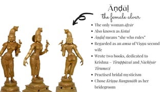 Āṇḍāḷ
the female alvar
The only woman āḻvār
Also known as Kotai
Āṇ ḍāḷ means “she who rules”
Regarded as an amsa of Viṣṇ u second
wife
Wrote two books, dedicated to
Krishna – Tiruppāvai and Nāchiyār
Tirumozi
Practised bridal mysticism
Chose Kriṣṇ a Ranganāth as her
bridegroom
 