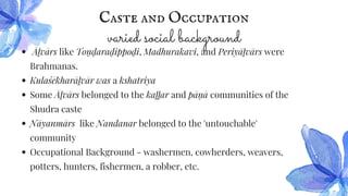Caste and Occupation
varied social background
Āḻvārs like Toṇ ḍaraḍippoḍi, Madhurakavi, and Periyāḻvārs were
Brahmanas.
Kulaśēkharāḻvār was a kshatriya
Some Āḻvārs belonged to the kaḻḻar and pāṇ ā communities of the
Shudra caste
Nāyanmārs like Nandanar belonged to the 'untouchable'
community
Occupational Background - washermen, cowherders, weavers,
potters, hunters, fishermen, a robber, etc.
 