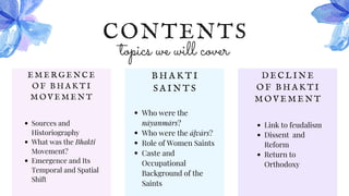 CONTENTS
topics we will cover
E M E R G E N C E
O F B H A K T I
M O V E M E N T
Sources and
Historiography
What was the Bhakti
Movement?
Emergence and Its
Temporal and Spatial
Shift
B H A K T I
S A I N T S
Who were the
nāyanmārs?
Who were the āḻvārs?
Role of Women Saints
Caste and
Occupational
Background of the
Saints
D E C L I N E
O F B H A K T I
M O V E M E N T
Link to feudalism
Dissent and
Reform
Return to
Orthodoxy
 