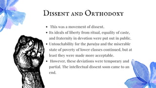 Dissent and Orthodoxy
This was a movement of dissent.
Its ideals of liberty from ritual, equality of caste,
and fraternity in devotion were put out in public.
Untouchability for the paraiya and the miserable
state of poverty of lower classes continued, but at
least they were made more acceptable.
However, these deviations were temporary and
partial. The intellectual dissent soon came to an
end.
 