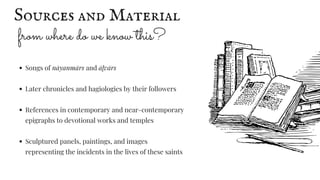 from where do we know this?
Songs of nāyanmārs and āḻvārs
Later chronicles and hagiologies by their followers
References in contemporary and near-contemporary
epigraphs to devotional works and temples
Sculptured panels, paintings, and images
representing the incidents in the lives of these saints
Sources and Material
 