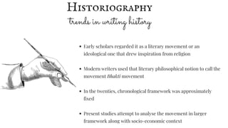 trends in writing history
Early scholars regarded it as a literary movement or an
ideological one that drew inspiration from religion
Modern writers used that literary philosophical notion to call the
movement Bhakti movement
In the twenties, chronological framework was approximately
fixed
Present studies attempt to analyse the movement in larger
framework along with socio-economic context
Historiography
 