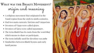What was the Bhakti Movement?
origin and meaning
A religious movement that originated in the
Tamil region from the sixth to ninth centuries.
Had two main currents: Śaivism and Vaiṣṇ avism
Devotees of Viṣṇ u were called āḻvārs.
Devotees of Śaiva were called nāyanmārs .
The term bhakti has its roots from the word bhaj
which means to share or participate.
The term initially used for devotion was anbu
Similarities between bhakti hymns and early
tamil poems
 
