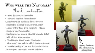Who were the Nayanars?
the shaiva devotees
Shaiva devotees, 63 in number
The word 'nāyanār' means leader
Nāyanmār is an honorific, Śaiva devotees
referred to themselves as atiyar or tontar
Mūvar or the three great hymnists - Appar,
Sundarar and Sambandhar
Sundarar wrote a poem titled Tiruttonḍar Tokai,
which listed 62 nāyanmārs.
Nambiāṇ ḍān Nambi wrote Tiruttonḍar
Tiruvantai, in which he added Sundarar's name.
The relationship of God and devotee in Śaivism
is analogous to that of a master and slave.
Appar, Sundarar
and Sambandhar,
12th century
 