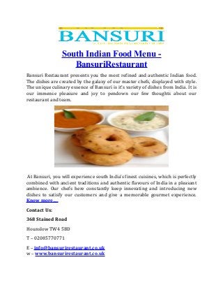 South Indian Food Menu -
BansuriRestaurant
Bansuri Restaurant presents you the most refined and authentic Indian food.
The dishes are created by the galaxy of our master chefs, displayed with style.
The unique culinary essence of Bansuri is it’s variety of dishes from India. It is
our immense pleasure and joy to pendown our few thoughts about our
restaurant and team.
At Bansuri, you will experience south India’s finest cuisines, which is perfectly
combined with ancient traditions and authentic flavours of India in a pleasant
ambience. Our chefs here constantly keep innovating and introducing new
dishes to satisfy our customers and give a memorable gourmet experience.
Know more….
Contact Us:
368 Stained Road
Hounslow TW4 5BD
T – 02085770771
E – info@bansurirestaurant.co.uk
w – www.bansurirestaurant.co.uk
 