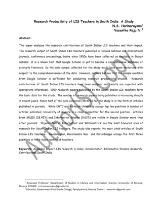 Research Productivity of LIS Teachers in South India: A Study
N.S. Harinarayana1
Vasantha Raju N.2
Abstract:
This paper analyzes the research contributions of South Indian LIS teachers and their impact.
The research output of South Indian LIS teachers published in various national and international
journals, conference proceedings, books since 1950s have been collected as available in Google
Scholar. It is a known fact that Google Scholar is yet to become a comprehensive database of
scholarly literature. So the data sample collected for the study would have some limitations with
respect to the comprehensiveness of the data. However, authors believe that the sample available
from Google Scholar is sufficient for conducting research productivity studies. Research
contributions of South Indian LIS teachers have been analysed and results are reported with
appropriate inferences. 1909 research papers published by the South Indian LIS teachers form
the basic data for the study. The number of research papers being publishes is increasing sharply
in recent years. About half of the data collected (48.40%) for the study is in the form of articles
published in journals. While DRTC and Karnatak University occupy top two positions in number of
articles published, University of Mysore is a close competitor for the second position. Articles
from SRLES (28.45%) and Information Studies (9.63%) are visible in Google Scholar more than
other journals. „Organization of Information‟ and „Bibliometrics‟ are the most favoured area of
research for South Indian LIS teachers. The study also reports the most cited articles of South
Indian LIS teachers. Neelameghan, Ravichandra Rao and Karisiddappa occupy the first three
positions in the h-index ranking of teachers.
Keywords: Academic Impact, LIS research, h-index, Scholormeter, Bibliometric Studies, Research
Contributions, South India
1
Associate Professor, Department of Studies in Library and Information Science, University of Mysore,
Mysore 570 006. ns.harinarayana@gmail.com
2
Librarian, Government First Grade College, Periyapatana, Mysore District. vasanthrz@gmail.com
 