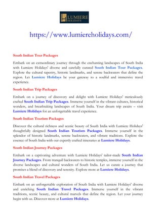 https://www.lumiereholidays.com/
South Indian Tour Packages
Embark on an extraordinary journey through the enchanting landscapes of South India
with Lumiere Holidays' diverse and carefully curated South Indian Tour Packages.
Explore the cultural tapestry, historic landmarks, and serene backwaters that define the
region. Let Lumiere Holidays be your gateway to a soulful and immersive travel
experience.
South Indian Trip Packages
Embark on a journey of discovery and delight with Lumiere Holidays' meticulously
crafted South Indian Trip Packages. Immerse yourself in the vibrant cultures, historical
wonders, and breathtaking landscapes of South India. Your dream trip awaits – visit
Lumiere Holidays for an unforgettable travel experience.
South Indian Tourism Packages
Discover the cultural richness and scenic beauty of South India with Lumiere Holidays'
thoughtfully designed South Indian Tourism Packages. Immerse yourself in the
splendor of historic landmarks, serene backwaters, and vibrant traditions. Explore the
essence of South India with our expertly crafted itineraries at Lumiere Holidays.
South Indian Journey Packages
Embark on a captivating adventure with Lumiere Holidays' tailor-made South Indian
Journey Packages. From tranquil backwaters to historic temples, immerse yourself in the
diverse landscapes and cultural wonders of South India. Let us curate a journey that
promises a blend of discovery and serenity. Explore more at Lumiere Holidays.
South Indian Travel Packages
Embark on an unforgettable exploration of South India with Lumiere Holidays' diverse
and enriching South Indian Travel Packages. Immerse yourself in the vibrant
traditions, scenic beauty, and cultural marvels that define the region. Let your journey
begin with us. Discover more at Lumiere Holidays.
 