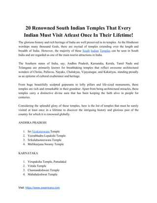 20 Renowned South Indian Temples That Every
Indian Must Visit Atleast Once In Their Lifetime!
The glorious history and rich heritage of India are well preserved in its temples. As the Hinduism
worships many thousand Gods, there are myriad of temples extending over the length and
breadth of India. However, the majority of these ​South Indian Temples can be seen in South
India and are regarded as one of the main tourist attractions in India.
The Southern states of India, say, Andhra Pradesh, Karnataka, Kerala, Tamil Nadu and
Telangana are primarily known for breathtaking temples that reflect awesome architectural
wonders of Cholas, Pallavas, Nayaks, Chalukyas, Vijayanagar, and Kakatiyas, standing proudly
as an epitome of cultural exuberance and heritage.
From huge beautifully sculpted gopurams to lofty pillars and life-sized monuments, these
temples are rich and remarkable in their grandeur. Apart from being architectural miracles, these
temples carry a distinctive divine aura that has been keeping the faith alive in people for
centuries.
Considering the splendid glory of these temples, here is the list of temples that must be surely
visited at least once in a lifetime to discover the intriguing history and glorious past of the
country for which it is renowned globally.
ANDHRA PRADESH
1. Sri ​Venkateswara ​Temple
2. Veerabhadra Lepakshi Temple
3. Srikalahasteeswara Temple
4. Mallikarjuna Swamy Temple
KARNATAKA
1. Virupaksha Temple, Pattadakal
2. Vittala Temple
3. Chamundeshwari Temple
4. Mahabaleshwar Temple
Visit: ​https://www.swamirara.com
 
