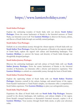 https://www.lumiereholidays.com/
South Indian Packages
Explore the enchanting wonders of South India with our diverse South Indian
Packages. From the serene backwaters of Kerala to the historical treasures of Tamil
Nadu, our itineraries cover it all. Visit Lumiere Holidays to discover the beauty, culture,
and flavors of South India through our carefully curated packages.
South Indian Tour Packages
Embark on an extraordinary journey through the vibrant tapestry of South India with our
South Indian Tour Packages. From the lush greenery of Kerala to the majestic temples
of Tamil Nadu, explore the region's rich culture and breathtaking landscapes. Visit
Lumiere Holidays to uncover the beauty and diversity of South India through our
thoughtfully designed packages.
South Indian Journey Packages
Discover the enchanting landscapes and rich culture of South India with our South
Indian Journey Packages. From the serene backwaters of Kerala to the historical
wonders of Karnataka, our itineraries offer a diverse and immersive experience. Visit
Lumiere Holidays to embark on a memorable journey through the heart of South India.
South Indian Tourism Packages
Explore the captivating charm of South India with our South Indian Tourism
Packages. Immerse yourself in the culture, heritage, and natural beauty of the region.
From Kerala's backwaters to Tamil Nadu's temples, our itineraries offer a comprehensive
South Indian experience. Visit Lumiere Holidays to plan your unforgettable journey.
South India Trip Packages
Experience the allure of South India with our South India Trip Packages. Immerse
yourself in the diverse landscapes, rich traditions, and culinary delights of the region.
From Kerala's tranquil backwaters to Karnataka's historical treasures, explore it all at
Lumiere Holidays. Your journey through South India awaits, so plan your adventure
today.
 