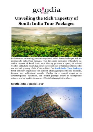 Unveiling the Rich Tapestry of
South India Tour Packages
Embark on an enchanting journey through South India's diverse landscapes with our
meticulously crafted tour packages. From the serene backwaters of Kerala to the
ancient temples of Tamil Nadu, each itinerary promises a tapestry of cultural
wonders and natural beauty. Experience the vibrant hues of Karnataka's historic sites
and the lush greenery of the Western Ghats. Our South India Tour Packages
blend immersive experiences with comfort, offering glimpses into local traditions,
flavours, and architectural marvels. Whether it's a tranquil retreat or an
adventure-packed exploration, our curated packages ensure an unforgettable
sojourn, weaving together the essence of South India's captivating allure..
South India Temple Tour
 