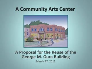A Community Arts Center




A Proposal for the Reuse of the
   George M. Gura Building
          March 27, 2012
 