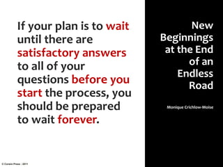 If your plan is to wait
until there are
satisfactory answers
to all of your
questions before you
start the process, you
should be prepared
to wait forever.
New
Beginnings
at the End
of an
Endless
Road
Monique Crichlow-Moise
© Corwin Press - 2011
 