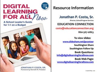 Resource Information
Jonathan P. Costa, Sr.
Director, School/Program Services
EDUCATION CONNECTION
costa@educationconnection.org
860-567-0863
To view slides:
www.slideshare.net/jpcostasr
Southington Share
Southington Follow Up
Book Questions:
info@digitallearningforallnow.com
Book Web Page:
www.digitallearningforallnow.com
© Corwin Press - 2011
 