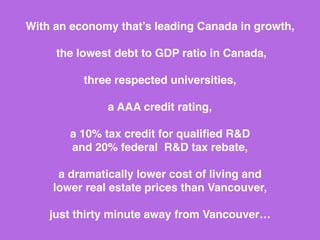 In a province that’s leading Canada in growth,
our region has the lowest
debt to GDP ratio in Canada,
a AAA credit rating,
a 26% combined federal / provincial
corporate tax rate
(the lowest in the G7),
a 30% R&D tax credit…
(wait, there’s more)
 